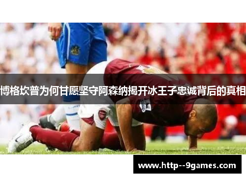 博格坎普为何甘愿坚守阿森纳揭开冰王子忠诚背后的真相 博格坎普为何甘愿坚守阿森纳揭开冰王子忠诚背后的真相