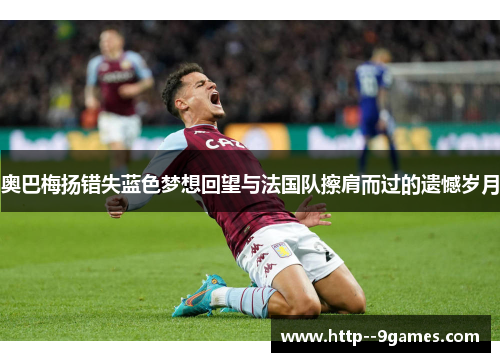 奥巴梅扬错失蓝色梦想回望与法国队擦肩而过的遗憾岁月 奥巴梅扬错失蓝色梦想回望与法国队擦肩而过的遗憾岁月